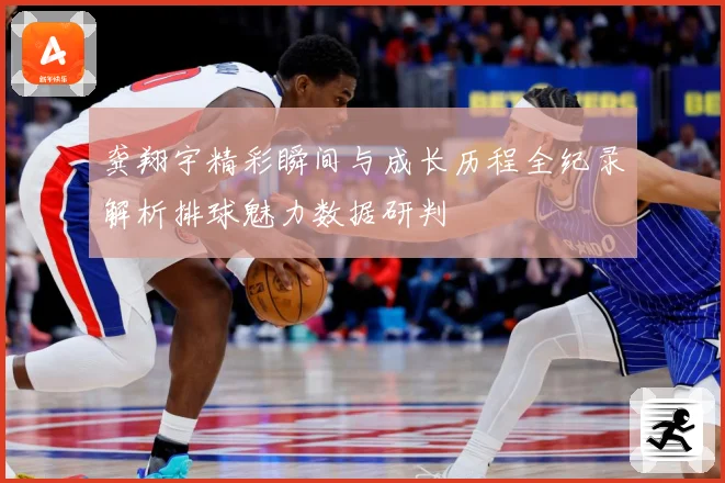 龚翔宇精彩瞬间与成长历程全纪录解析排球魅力数据研判