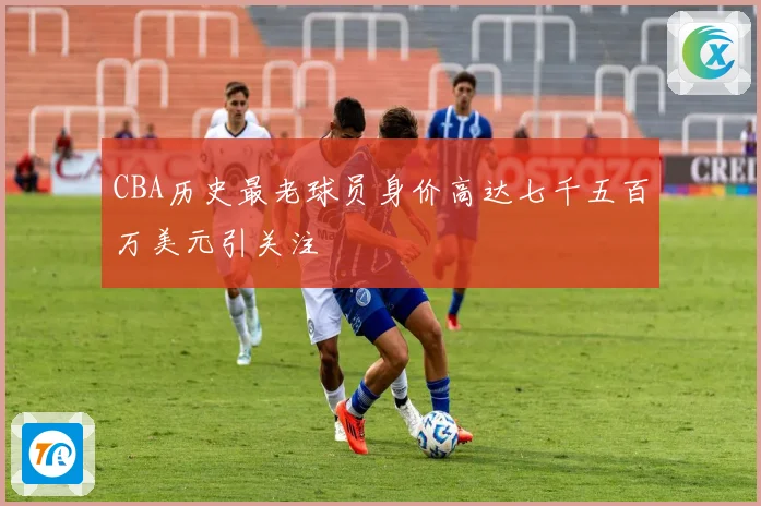 CBA历史最老球员身价高达七千五百万美元引关注