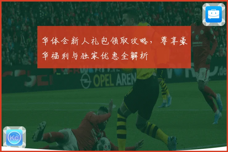 华体会新人礼包领取攻略，尊享豪华福利与独家优惠全解析