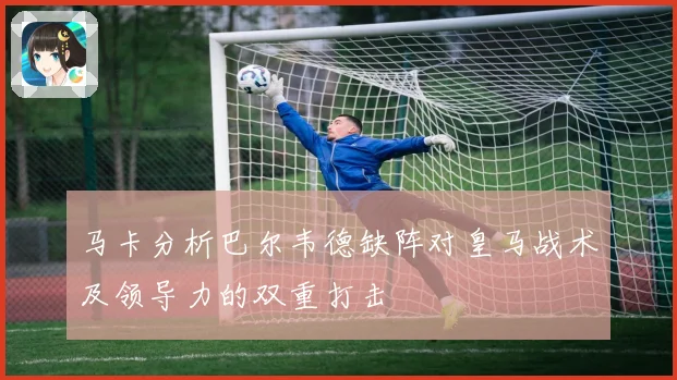 马卡分析巴尔韦德缺阵对皇马战术及领导力的双重打击