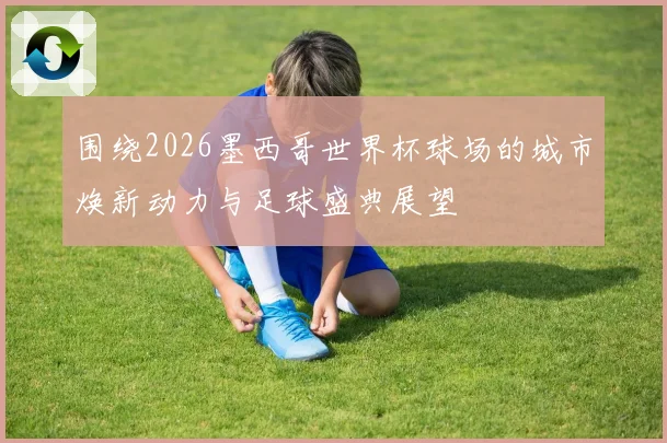 围绕2026墨西哥世界杯球场的城市焕新动力与足球盛典展望