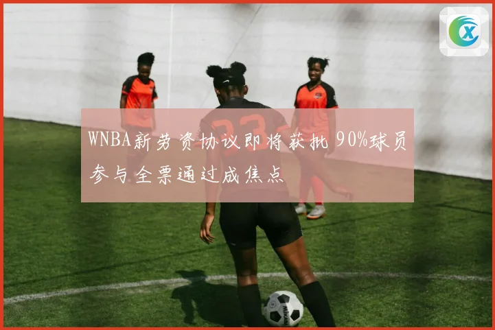 WNBA新劳资协议即将获批 90%球员参与全票通过成焦点
