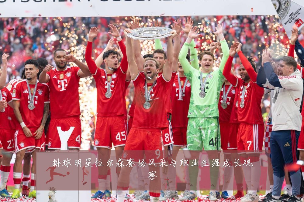 排球明星拉尔森赛场风采与职业生涯成长观察
